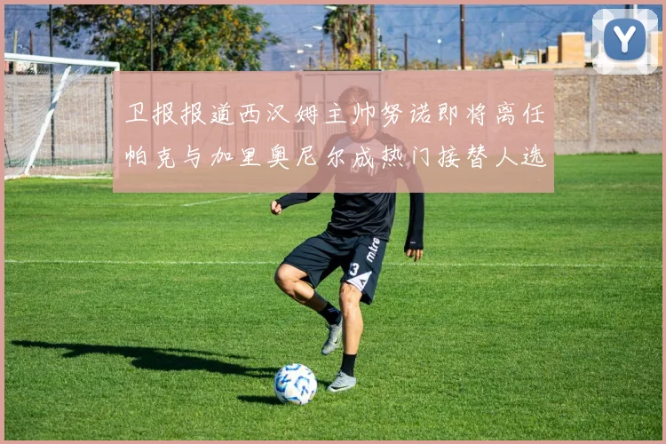卫报报道西汉姆主帅努诺即将离任帕克与加里奥尼尔成热门接替人选