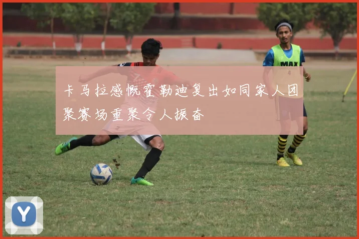 卡马拉感慨霍勒迪复出如同家人团聚赛场重聚令人振奋