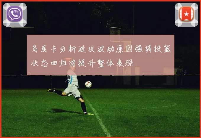 乌度卡分析进攻波动原因强调投篮状态回归将提升整体表现