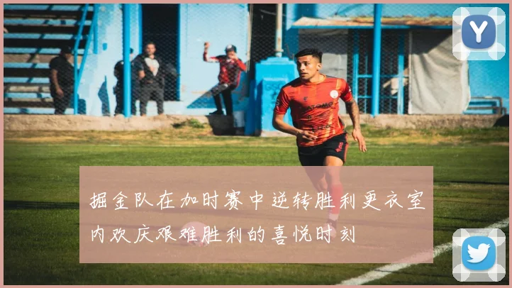 掘金队在加时赛中逆转胜利更衣室内欢庆艰难胜利的喜悦时刻