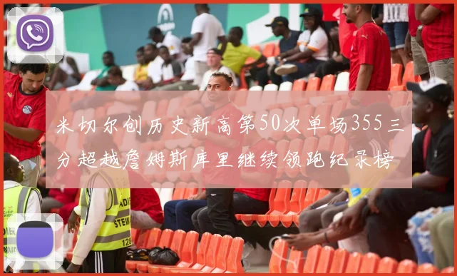 米切尔创历史新高第50次单场355三分超越詹姆斯库里继续领跑纪录榜