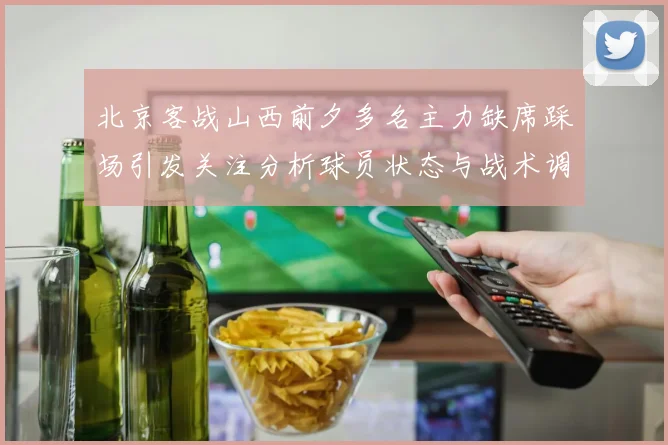 北京客战山西前夕多名主力缺席踩场引发关注分析球员状态与战术调整