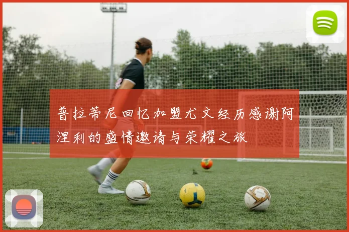 普拉蒂尼回忆加盟尤文经历感谢阿涅利的盛情邀请与荣耀之旅