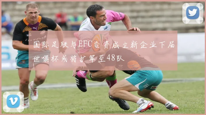 国际足联与EFC合资成立新企业下届世俱杯或将扩军至48队