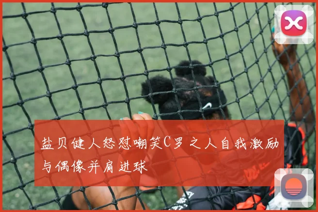 盐贝健人怒怼嘲笑C罗之人自我激励与偶像并肩进球