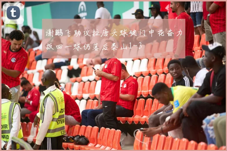 谢鹏飞助攻拉唐头球破门申花奋力扳回一球仍落后泰山1-3