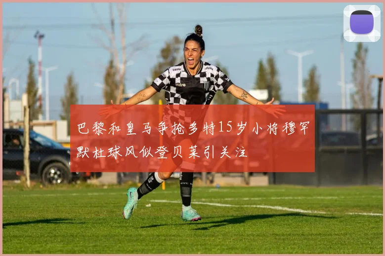 巴黎和皇马争抢多特15岁小将穆罕默杜球风似登贝莱引关注