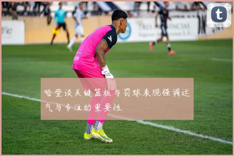 哈登谈关键篮板与罚球表现强调运气与专注的重要性