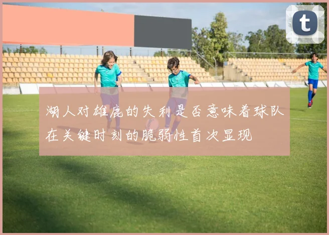 湖人对雄鹿的失利是否意味着球队在关键时刻的脆弱性首次显现