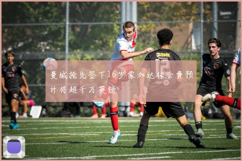 曼城抢先签下16岁蒙加达转会费预计将超千万英镑