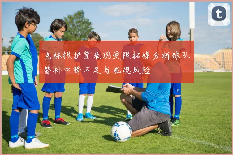 克林根护筐表现受限拓媒分析球队替补中锋不足与犯规风险