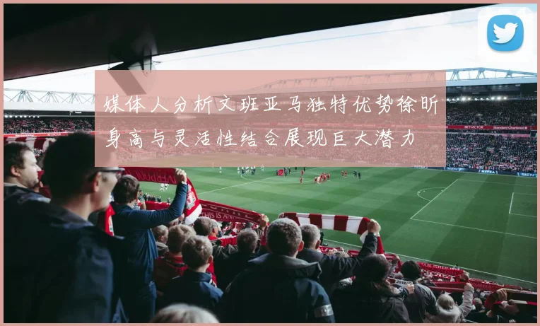 媒体人分析文班亚马独特优势徐昕身高与灵活性结合展现巨大潜力