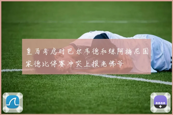 皇马考虑对巴尔韦德和琼阿梅尼国家德比停赛冲突上报老佛爷