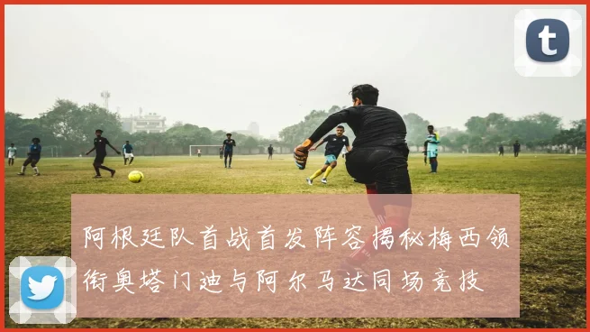 阿根廷队首战首发阵容揭秘梅西领衔奥塔门迪与阿尔马达同场竞技