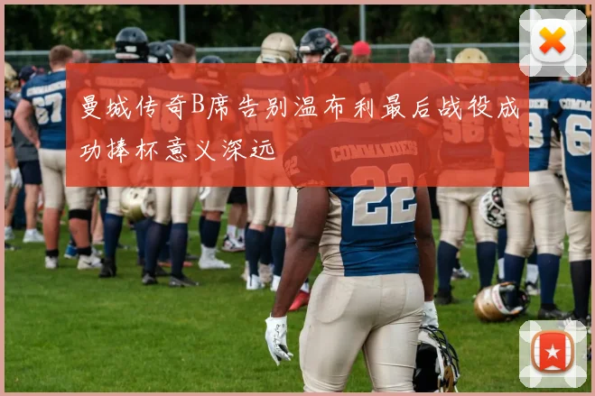 曼城传奇B席告别温布利最后战役成功捧杯意义深远