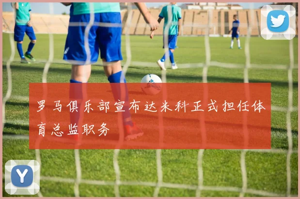 罗马俱乐部宣布达米科正式担任体育总监职务